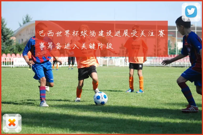 巴西世界杯球场建设进展受关注 赛事筹备进入关键阶段