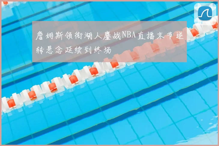 詹姆斯领衔湖人鏖战NBA直播末节逆转悬念延续到终场