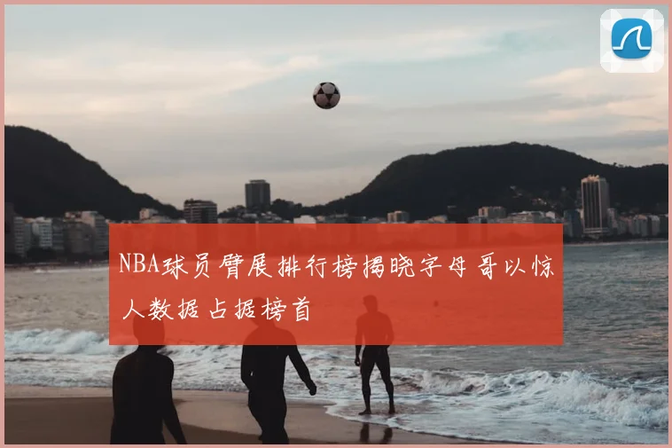 NBA球员臂展排行榜揭晓字母哥以惊人数据占据榜首