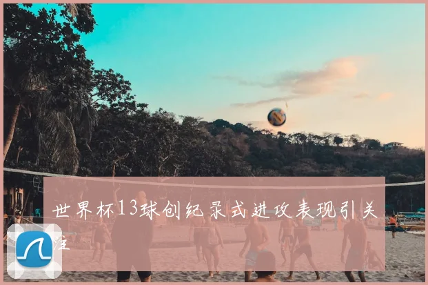 世界杯13球创纪录式进攻表现引关注