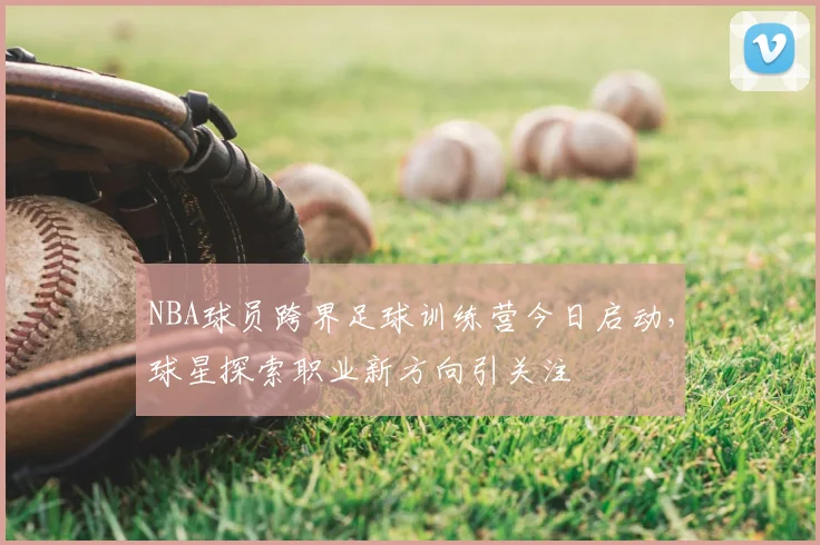 NBA球员跨界足球训练营今日启动,球星探索职业新方向引关注