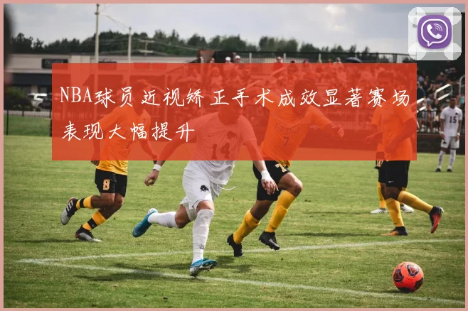 NBA球员近视矫正手术成效显著赛场表现大幅提升