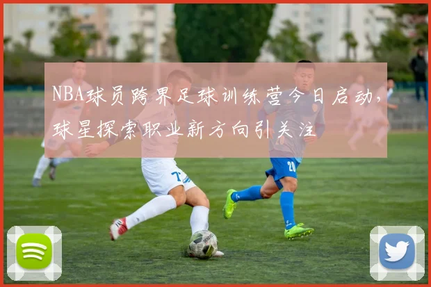 NBA球员跨界足球训练营今日启动,球星探索职业新方向引关注