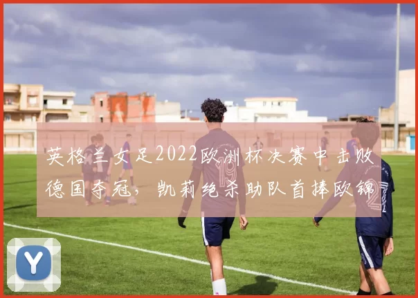 英格兰女足2022欧洲杯决赛中击败德国夺冠,凯莉绝杀助队首捧欧锦