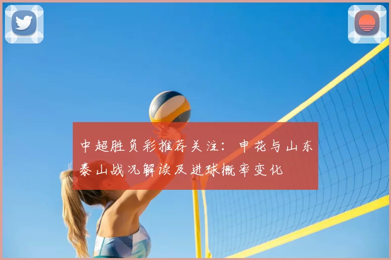 中超胜负彩推荐关注：申花与山东泰山战况解读及进球概率变化