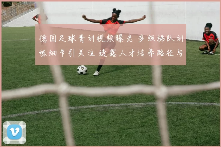 德国足球青训视频曝光 多级梯队训练细节引关注 透露人才培养路径与实战打法