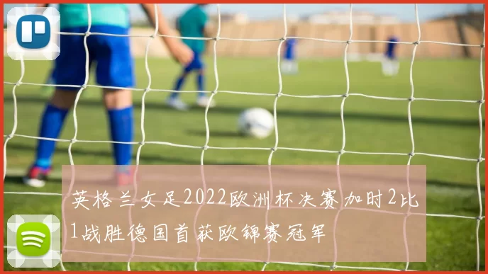 英格兰女足2022欧洲杯决赛加时2比1战胜德国首获欧锦赛冠军