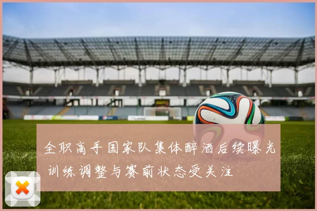 全职高手国家队集体醉酒后续曝光 训练调整与赛前状态受关注
