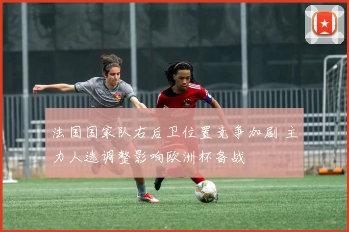 法国国家队右后卫位置竞争加剧 主力人选调整影响欧洲杯备战