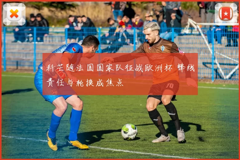 科芒随法国国家队征战欧洲杯 锋线责任与轮换成焦点