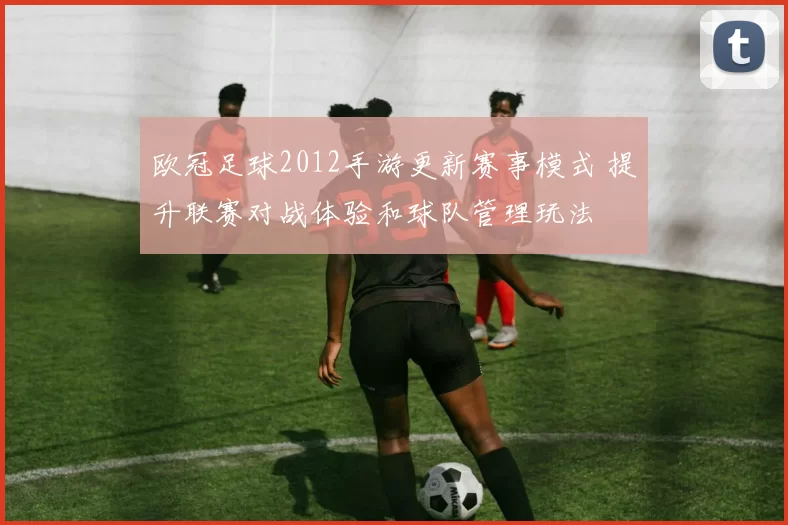 欧冠足球2012手游更新赛事模式 提升联赛对战体验和球队管理玩法