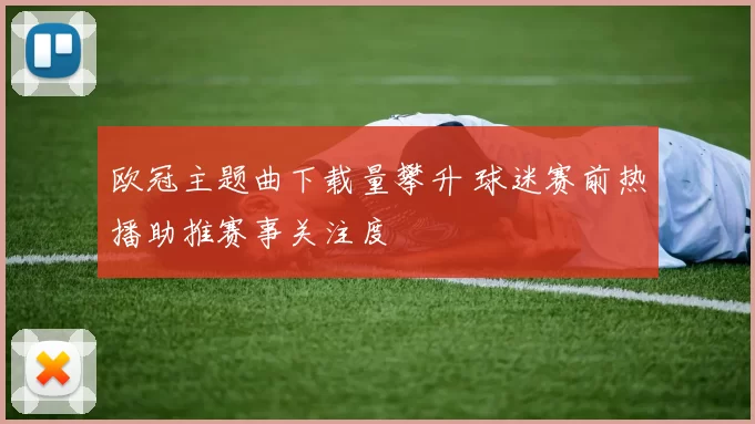 欧冠主题曲下载量攀升 球迷赛前热播助推赛事关注度