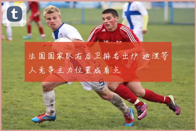 法国国家队右后卫排名出炉 迪涅等人竞争主力位置成看点