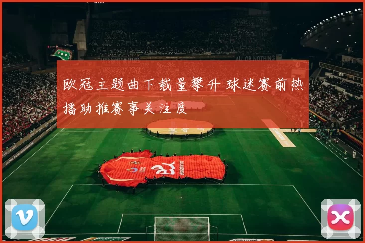 欧冠主题曲下载量攀升 球迷赛前热播助推赛事关注度