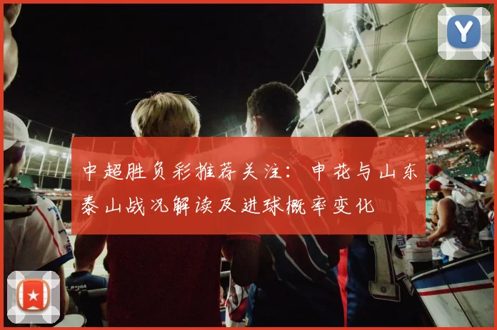 中超胜负彩推荐关注:申花与山东泰山战况解读及进球概率变化